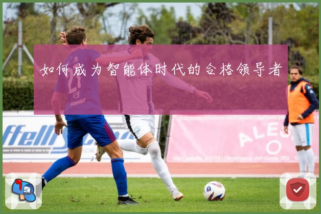 如何成为智能体时代的合格领导者