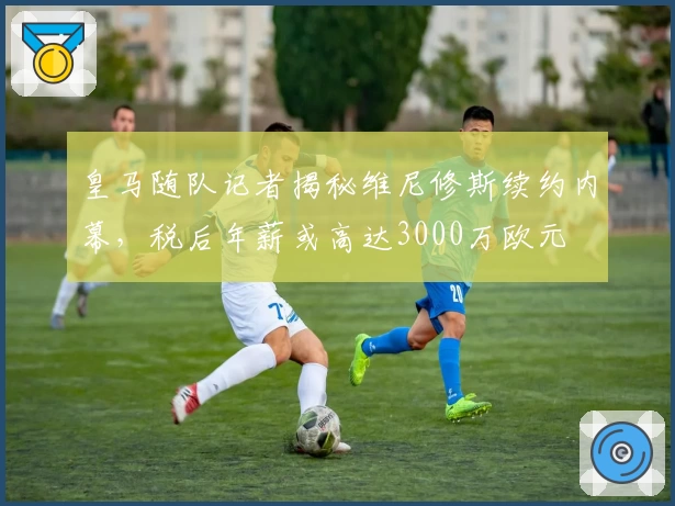 皇马随队记者揭秘维尼修斯续约内幕，税后年薪或高达3000万欧元