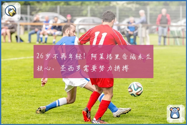 26岁不再年轻！阿莱格里告诫米兰核心，圣西罗需要努力拼搏