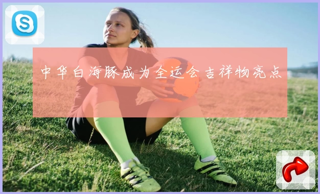 中华白海豚成为全运会吉祥物亮点