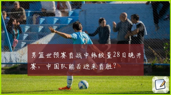 男篮世预赛首战中韩较量28日晚开赛，中国队能否迎来首胜？