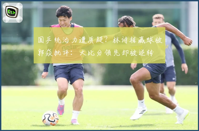 国乒统治力遭质疑？林诗栋赢球被郭焱批评：大比分领先却被逆转