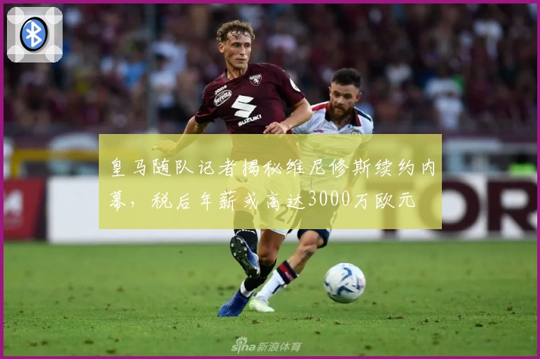 皇马随队记者揭秘维尼修斯续约内幕，税后年薪或高达3000万欧元