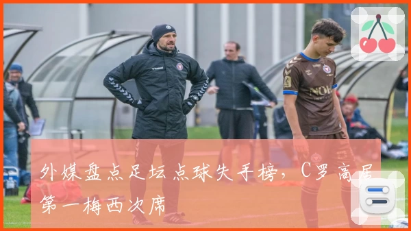 外媒盘点足坛点球失手榜，C罗高居第一梅西次席