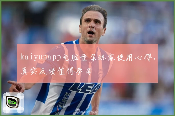 kaiyunapp电脑登录玩家使用心得，真实反馈值得参考