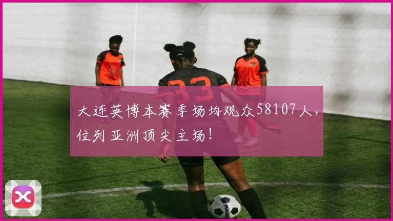 大连英博本赛季场均观众58107人，位列亚洲顶尖主场！