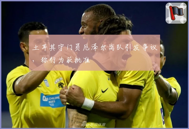 土耳其守门员厄泽尔离队引发争议，称行为获批准