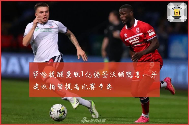 萨哈提醒曼联1亿镑签沃顿隐患，并建议梅努提高比赛节奏